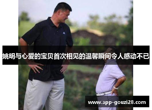 姚明与心爱的宝贝首次相见的温馨瞬间令人感动不已