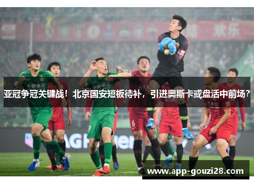亚冠争冠关键战！北京国安短板待补，引进奥斯卡或盘活中前场？