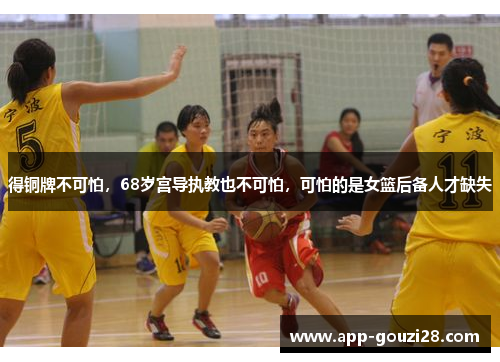 得铜牌不可怕，68岁宫导执教也不可怕，可怕的是女篮后备人才缺失